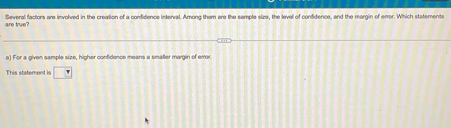 Several factors are involved in the creation of a confidence interval. Among them are the sample size, the level of confidence, and the margin of error. Which statements
are true?
a) For a given sample size, higher confidence means a smaller margin of error.
This statement is ?