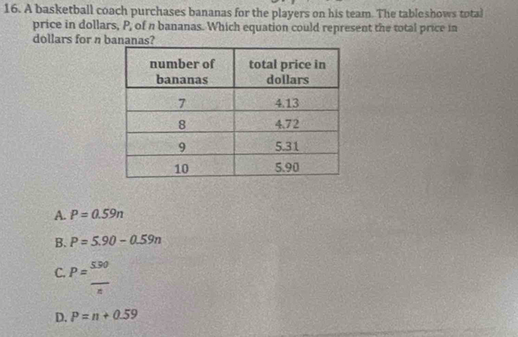 A basketball coach purchases bananas for the players on his team. The tableshows total
price in dollars, P, of n bananas. Which equation could represent the total price in
dollars for n bananas?
A. P=0.59n
B. P=5.90-0.59n
C. P= 550/n 
D. P=n+0.59