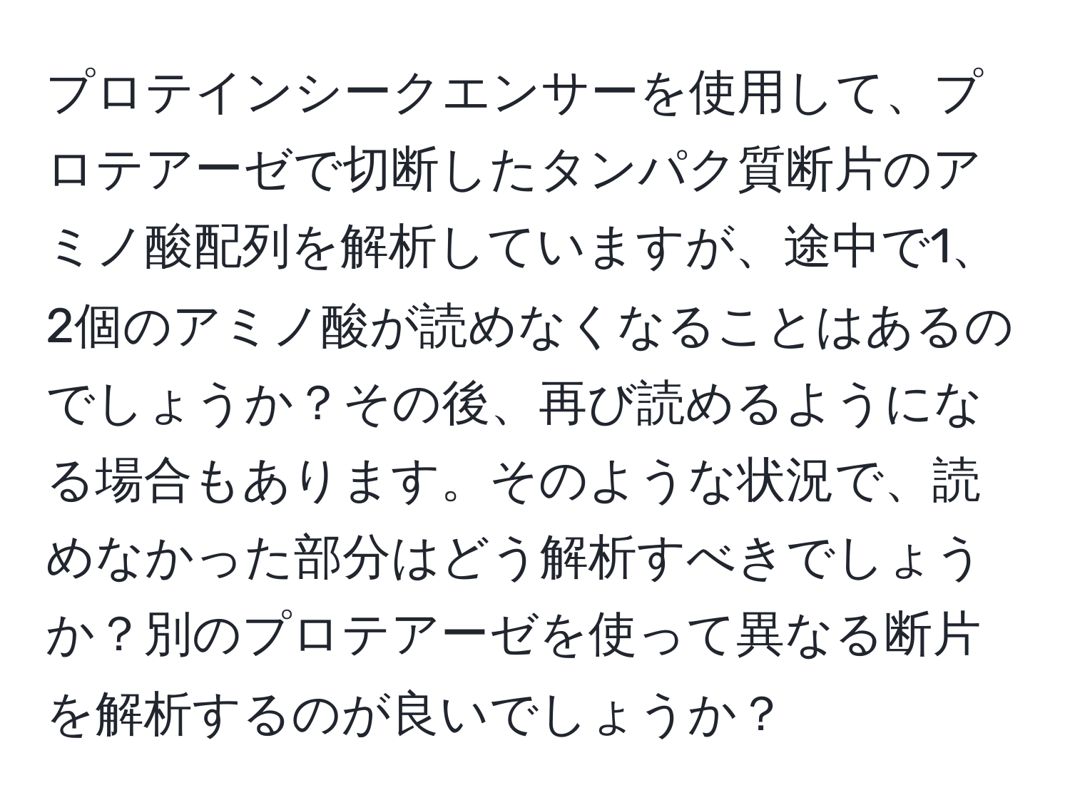 プロテインシークエンサーを使用して、プロテアーゼで切断したタンパク質断片のアミノ酸配列を解析していますが、途中で1、2個のアミノ酸が読めなくなることはあるのでしょうか？その後、再び読めるようになる場合もあります。そのような状況で、読めなかった部分はどう解析すべきでしょうか？別のプロテアーゼを使って異なる断片を解析するのが良いでしょうか？