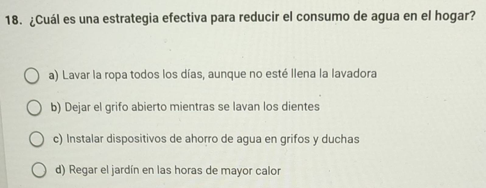 ¿Cuál es una estrategia efectiva para reducir el consumo de agua en el hogar?
a) Lavar la ropa todos los días, aunque no esté Ilena la lavadora
b) Dejar el grifo abierto mientras se lavan los dientes
c) Instalar dispositivos de ahorro de agua en grifos y duchas
d) Regar el jardín en las horas de mayor calor