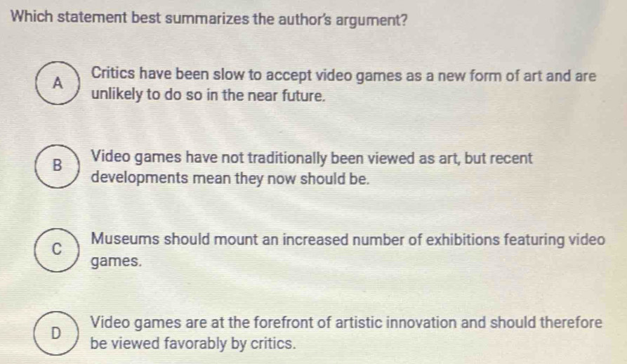 Which statement best summarizes the author's argument?
A Critics have been slow to accept video games as a new form of art and are
unlikely to do so in the near future.
B Video games have not traditionally been viewed as art, but recent
developments mean they now should be.
C Museums should mount an increased number of exhibitions featuring video
games.
D Video games are at the forefront of artistic innovation and should therefore
be viewed favorably by critics.