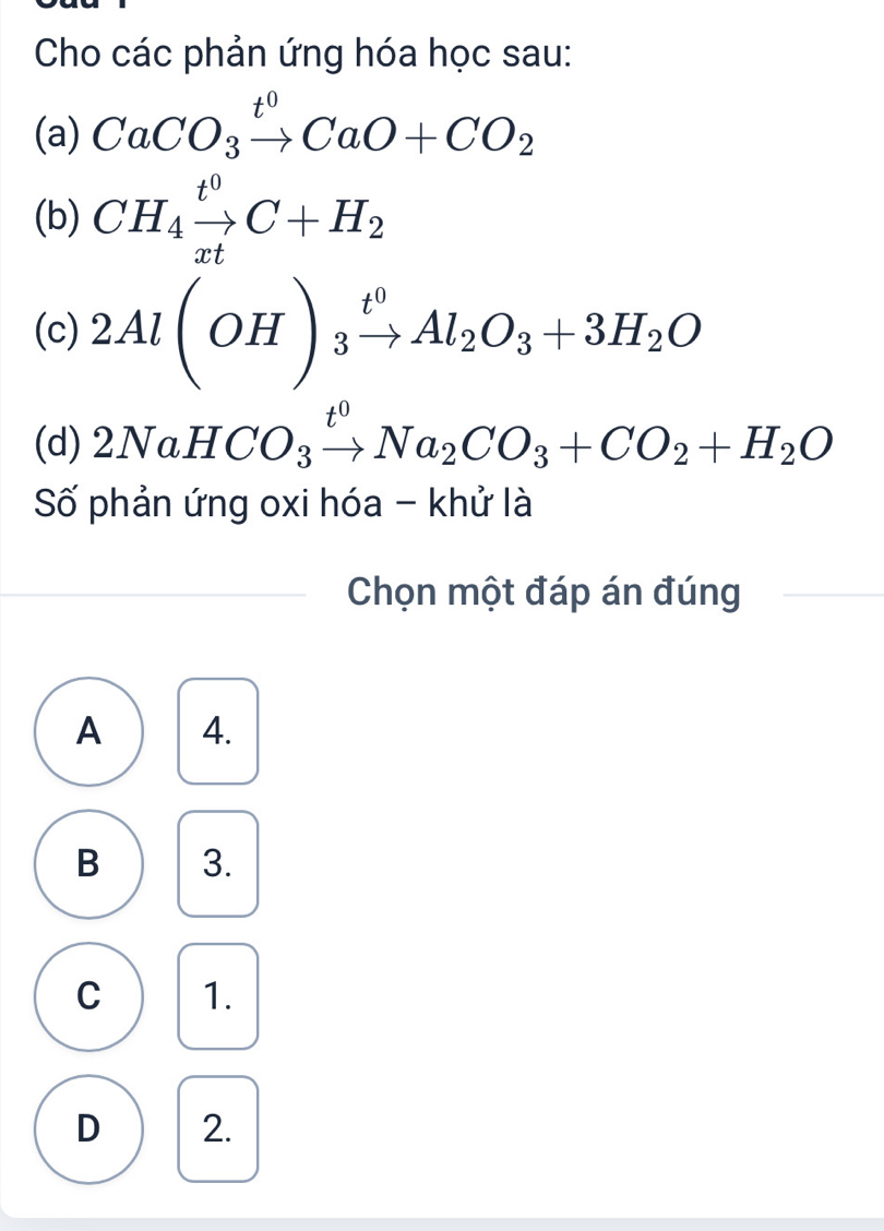 Cho các phản ứng hóa học sau:
(a) CaCO_3xrightarrow t^0CaO+CO_2
(b) CH_4xrightarrow t^0C+H_2
(c) 2Al(OH)_3xrightarrow t^0Al_2O_3+3H_2O
(d) 2Na HCO_3xrightarrow t^0Na_2CO_3+CO_2+H_2O
Số phản ứng oxi hóa - khử là
Chọn một đáp án đúng
A 4.
B 3.
C 1.
D 2.