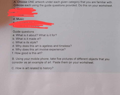 Choose ONE artwork under each given category that you are familiar with. 
Criticize each using the guide questions provided. Do this on your worksheet. 
Guide questions 
a. What is it about? What is it for? 
b. What is it made of? 
c. What is its style? 
d. Why does this art is ageless and timeless? 
e. Why does this art involve experience? 
f. How good is this art? 
B. Using your mobile phone, take five pictures of different objects that you 
consider as an example of art. Paste them on your worksheet. 
C. How is art related to history?