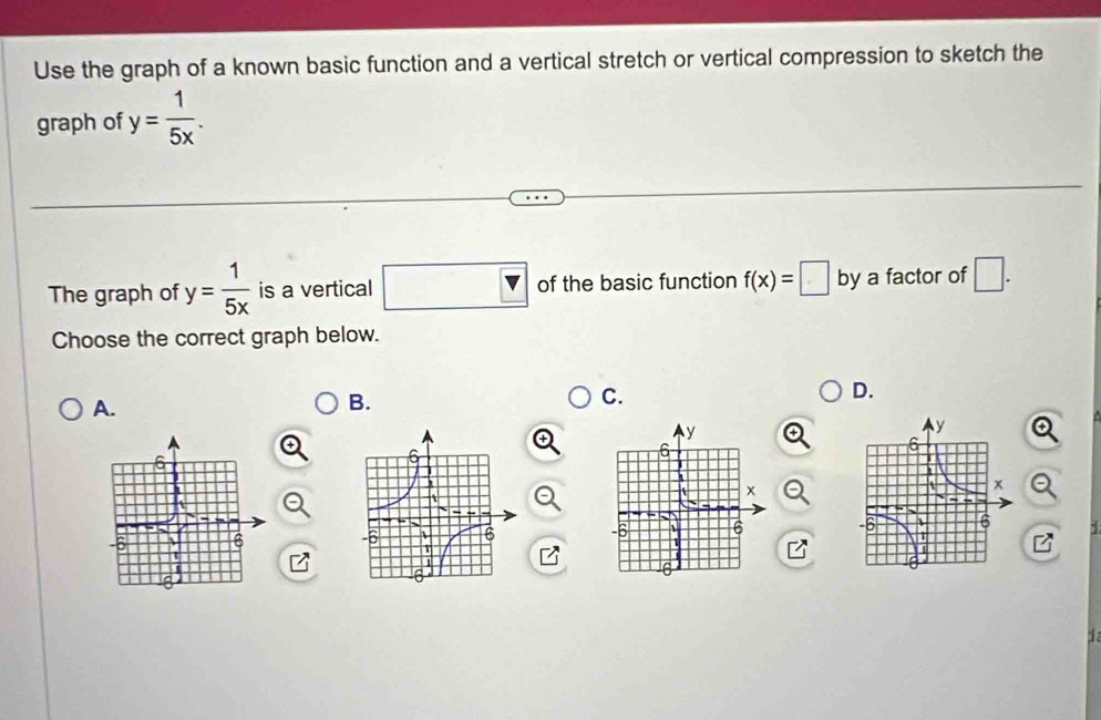 Use the graph of a known basic function and a vertical stretch or vertical compression to sketch the
graph of y= 1/5x . 
The graph of y= 1/5x  is a vertical □ v of the basic function f(x)=□ by a factor of □. 
Choose the correct graph below.
D.
A.
B.
C.