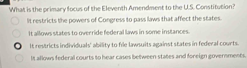 What is the primary focus of the Eleventh Amendment to the U.S. Constitution?
It restricts the powers of Congress to pass laws that affect the states.
It allows states to override federal laws in some instances.
It restricts individuals' ability to file lawsuits against states in federal courts.
It allows federal courts to hear cases between states and foreign governments.