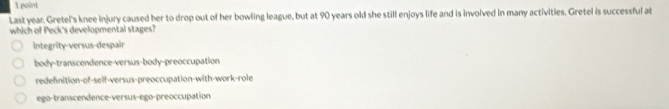 Last year. Gretel's knee injury caused her to drop out of her bowling league, but at 90 years old she still enjoys life and is involved in many activities. Gretel is successful at
which of Peck's developmental stages?
Integrity-versus-despair
body-transcendence-versus-body-preoccupation
redennition-of-self-versus-preoccupation-with-work-role
ego-transcendence-versus-ego-preoccupation