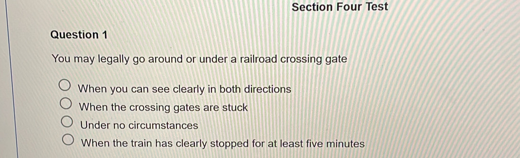 Section Four Test
Question 1
You may legally go around or under a railroad crossing gate
When you can see clearly in both directions
When the crossing gates are stuck
Under no circumstances
When the train has clearly stopped for at least five minutes