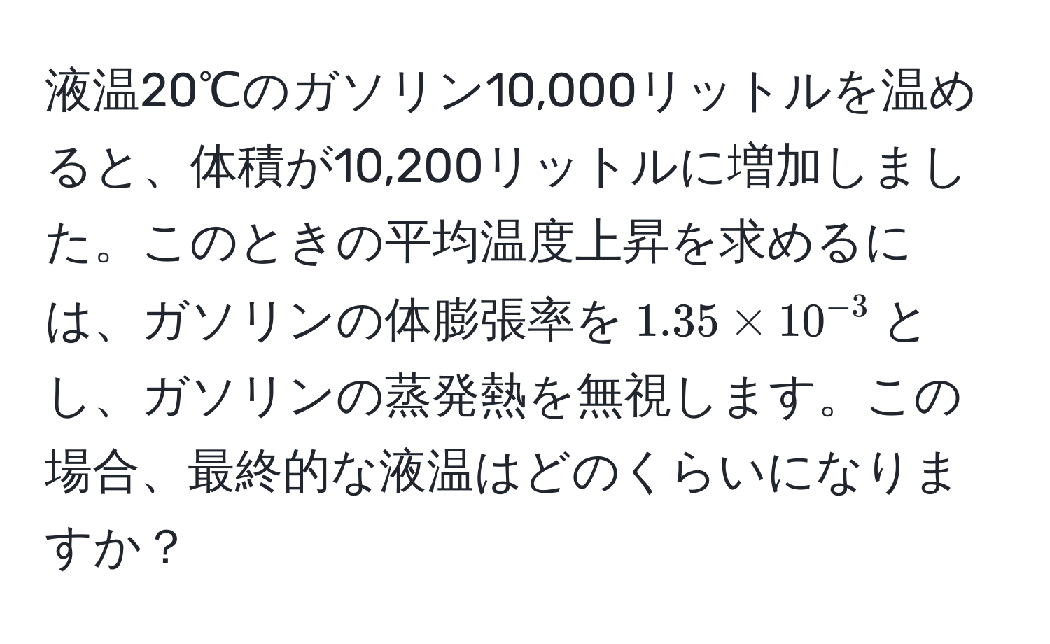 液温20℃のガソリン10,000リットルを温めると、体積が10,200リットルに増加しました。このときの平均温度上昇を求めるには、ガソリンの体膨張率を$1.35 * 10^(-3)$とし、ガソリンの蒸発熱を無視します。この場合、最終的な液温はどのくらいになりますか？