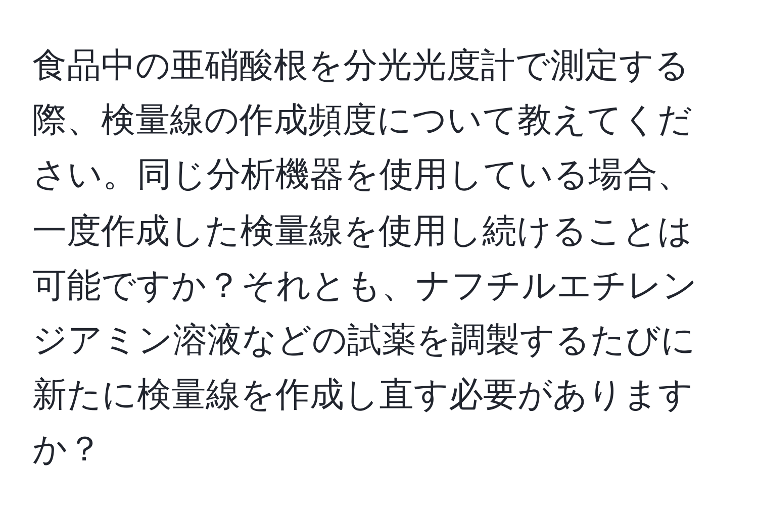 食品中の亜硝酸根を分光光度計で測定する際、検量線の作成頻度について教えてください。同じ分析機器を使用している場合、一度作成した検量線を使用し続けることは可能ですか？それとも、ナフチルエチレンジアミン溶液などの試薬を調製するたびに新たに検量線を作成し直す必要がありますか？