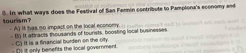 In what ways does the Festival of San Fermin contribute to Pamplona's economy and
tourism?
- A) It has no impact on the local economy.
- B) It attracts thousands of tourists, boosting local businesses
- C) It is a financial burden on the city.
- D) It only benefits the local government.