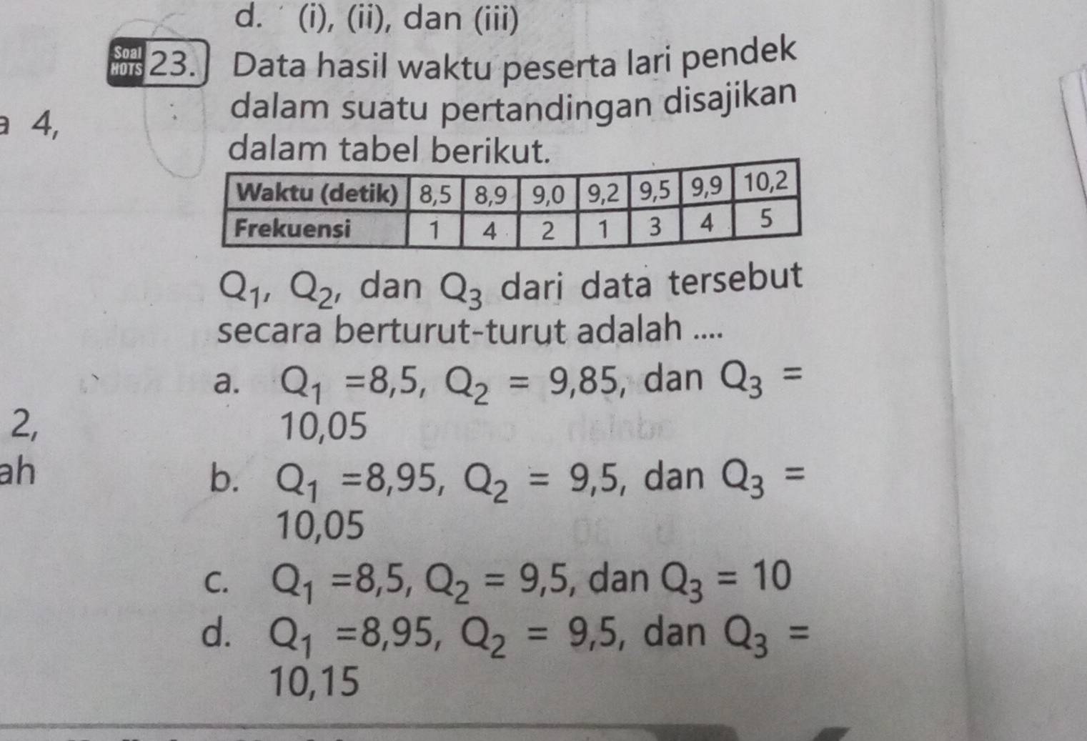 d. ' (i), (ii), dan (iii)
I 23.] Data hasil waktu peserta lari pendek
a 4,
dalam suatu pertandingan disajikan
dalam tabel berikut.
Q_1, Q_2 , dan Q_3 dari data tersebut
secara berturut-turut adalah ....
a. Q_1=8,5, Q_2=9,85 , dan Q_3=
2, 10,05
ah , dan Q_3=
b. Q_1=8,95, Q_2=9,5
10,05
C. Q_1=8,5, Q_2=9,5 , dan Q_3=10
d. Q_1=8,95, Q_2=9,5 , dan Q_3=
10, 15