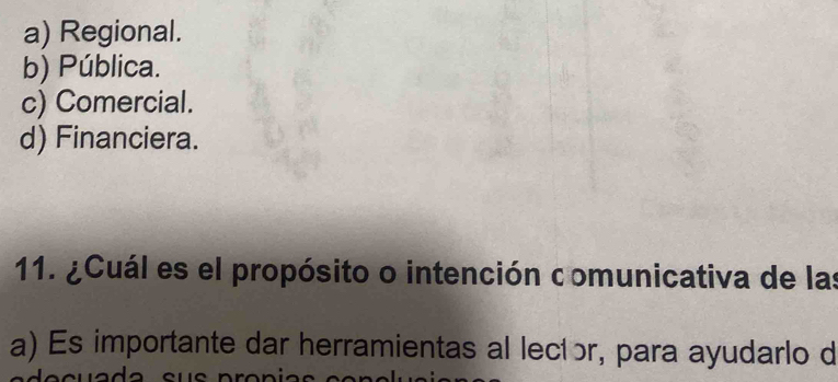 a) Regional.
b) Pública.
c) Comercial.
d) Financiera.
11. ¿Cuál es el propósito o intención comunicativa de las
a) Es importante dar herramientas al lecíɔr, para ayudarlo d