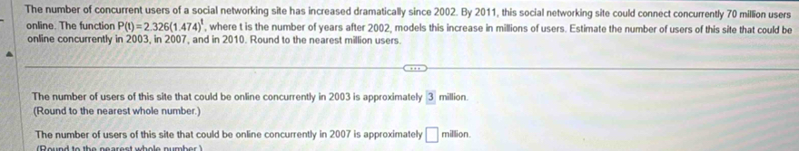 The number of concurrent users of a social networking site has increased dramatically since 2002. By 2011, this social networking site could connect concurrently 70 million users 
online. The function P(t)=2.326(1.474)^t , where t is the number of years after 2002, models this increase in millions of users. Estimate the number of users of this site that could be 
online concurrently in 2003, in 2007, and in 2010. Round to the nearest million users. 
The number of users of this site that could be online concurrently in 2003 is approximately 3 million. 
(Round to the nearest whole number.) 
The number of users of this site that could be online concurrently in 2007 is approximately □ million