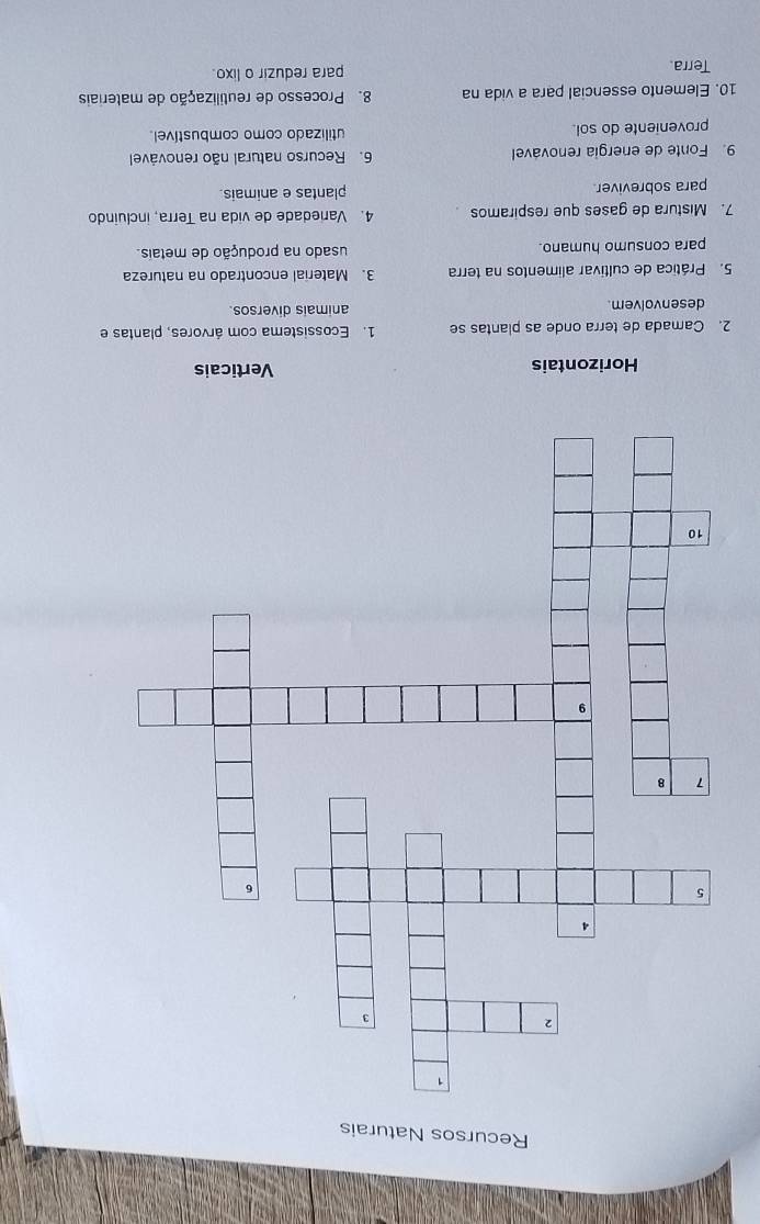 Recursos Naturais
Horizontais Verticais
2. Camada de terra onde as plantas se 1. Ecossistema com árvores, plantas e
desenvolvem. animais diversos.
5. Prática de cultivar alimentos na terra 3. Material encontrado na natureza
para consumo humano. usado na produção de metais.
7. Mistura de gases que respiramos 4. Variedade de vida na Terra, incluindo
para sobreviver plantas e animais.
9. Fonte de energia renovável 6. Recurso natural não renovável
proveniente do sol. utilizado como combustível.
10. Elemento essencial para a vida na 8. Processo de reutilização de materiais
Terra. para reduzir o lixo.