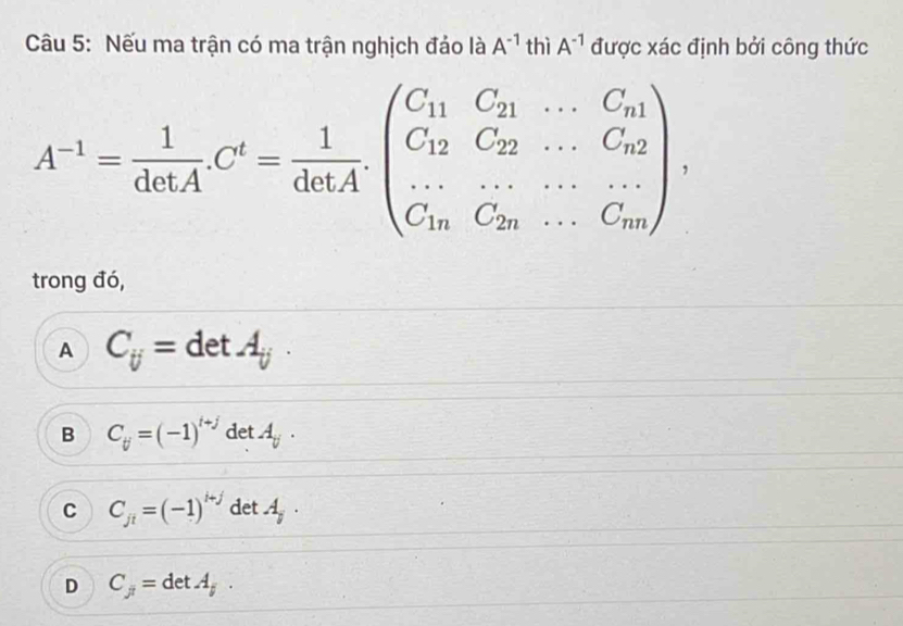 Nếu ma trận có ma trận nghịch đảo là A^(-1) thì A^(-1) được xác định bởi công thức
A^(-1)= 1/detA C^t= 1/detA .beginpmatrix C_11C_21&·s &C_n1 C_12&C_22&·s &C_n2 ·s &·s &·s  C_1n&C_2n&·s &C_mendpmatrix , 
trong đó,
A C_ij= :detA_(ij)°
B C_tj=(-1)^t+j det A_y.
C C_jt=(-1)^i+j det 7 .
D C_j= det . A_j.