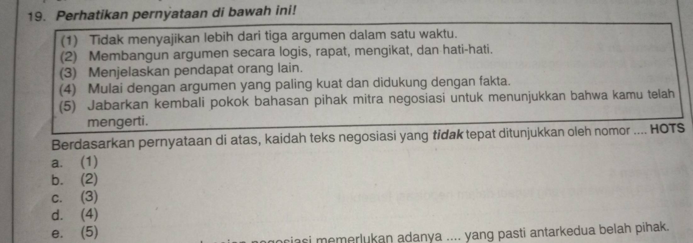 Perhatikan pernyataan di bawah ini!
(1) Tidak menyajikan lebih dari tiga argumen dalam satu waktu.
(2) Membangun argumen secara logis, rapat, mengikat, dan hati-hati.
(3) Menjelaskan pendapat orang lain.
(4) Mulai dengan argumen yang paling kuat dan didukung dengan fakta.
(5) Jabarkan kembali pokok bahasan pihak mitra negosiasi untuk menunjukkan bahwa kamu telah
mengerti.
Berdasarkan pernyataan di atas, kaidah teks negosiasi yang tidak tepat ditunjukkan oleh nomor .... HOTS
a. (1)
b. (2)
c. (3)
d. (4)
e. (5)
mociasi memerlukan adanya .... yang pasti antarkedua belah pihak.