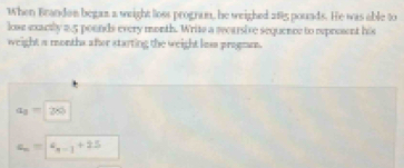 When Brandon begaz a weight loss prognun, he weighed 285 pounds. He was able to 
lose exactly a 5 pounds every month. Write a secarsive sequence to reprosent his 
weight a months afer starting the weight les progem.
a_2=2x
a_n=|a_n-1+25