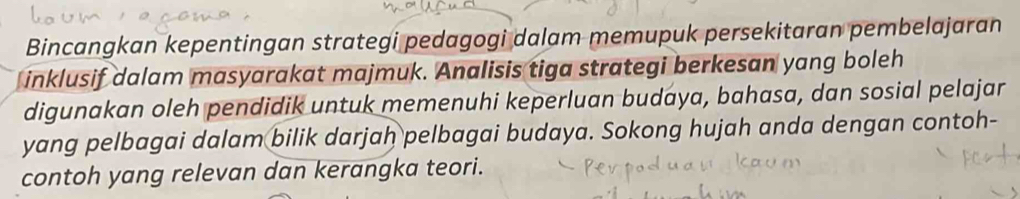 Bincangkan kepentingan strategi pedagogi dalam memupuk persekitaran pembelajaran 
inklusif dalam masyarakat majmuk. Analisis tiga strategi berkesan yang boleh 
digunakan oleh pendidik untuk memenuhi keperluan budaya, bahasa, dan sosial pelajar 
yang pelbagai dalam bilik darjah pelbagai budaya. Sokong hujah anda dengan contoh- 
contoh yang relevan dan kerangka teori.