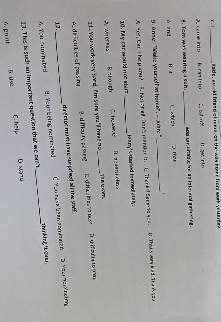 7.1_ Katie, an old friend of mine, on the way home from work yesterday.
A. came into B. ran into C. call off D. get into
8. Tom was wearing a suit, _was unsuitable for an informal gathering.
A. and B. it C. which D. that
9. Anne: "Make yourself at home". -- John: "._ ."
A. Yes, Can I help you? B. Not at all. Don't mention it. C. Thanks! Same to you. D. That's very kind. Thank you
10. My car would not start _Jenny's started immediately.
A. whereas B. though C. however D. nevertheless
11. You work very hard. I’m sure you’ll have no _the exam.
A. difficulties of passing B. difficulty passing C. difficulties to pass D. difficulty to pass
director must have surprised all the staff.
D. Your nominating
12.
A. You nominated B. Your being nominated C. You have been nominated
13. This is such an important question that we can’t _thinking it over.
C. help D. stand
A. point B. use