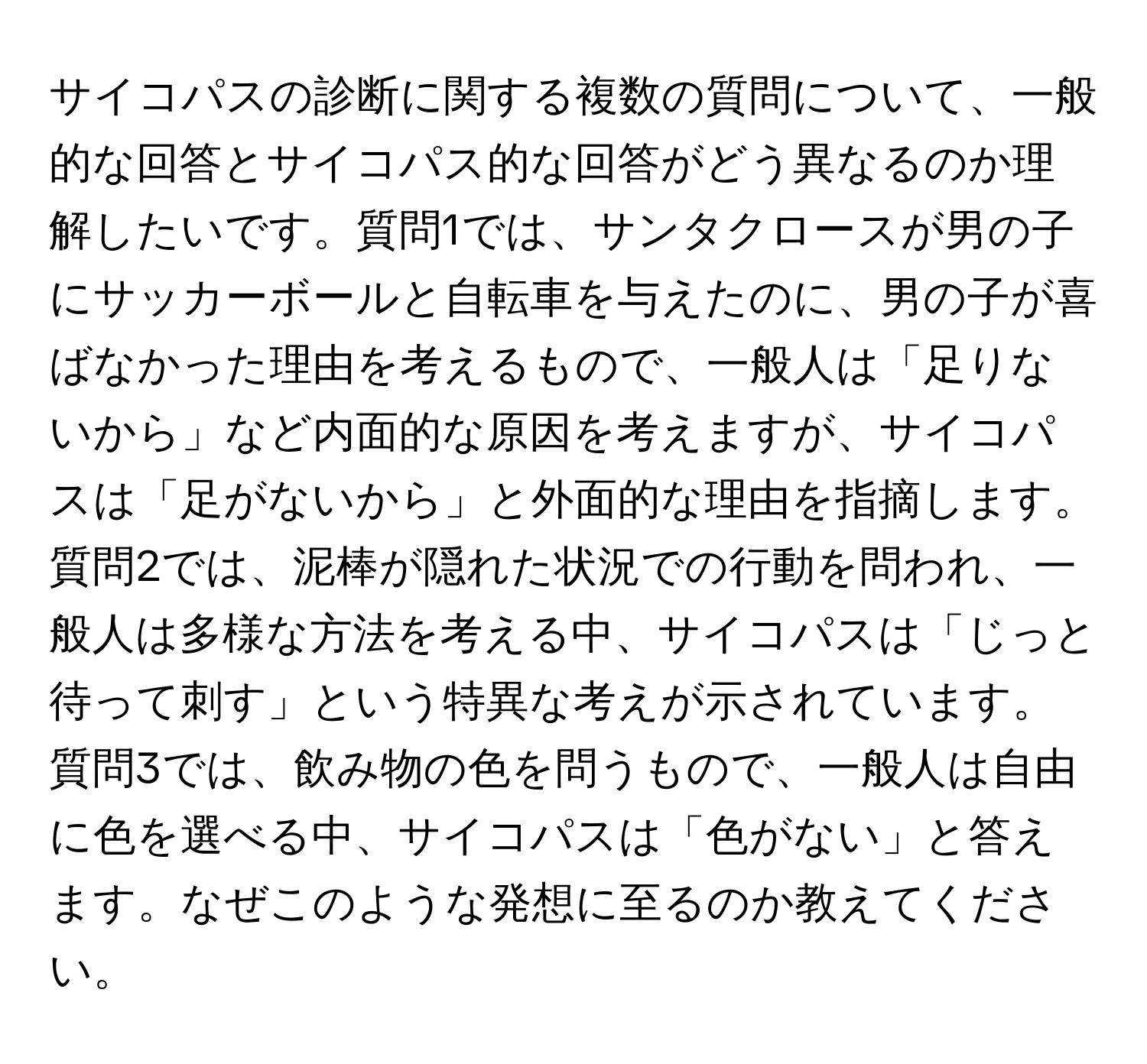 サイコパスの診断に関する複数の質問について、一般的な回答とサイコパス的な回答がどう異なるのか理解したいです。質問1では、サンタクロースが男の子にサッカーボールと自転車を与えたのに、男の子が喜ばなかった理由を考えるもので、一般人は「足りないから」など内面的な原因を考えますが、サイコパスは「足がないから」と外面的な理由を指摘します。質問2では、泥棒が隠れた状況での行動を問われ、一般人は多様な方法を考える中、サイコパスは「じっと待って刺す」という特異な考えが示されています。質問3では、飲み物の色を問うもので、一般人は自由に色を選べる中、サイコパスは「色がない」と答えます。なぜこのような発想に至るのか教えてください。