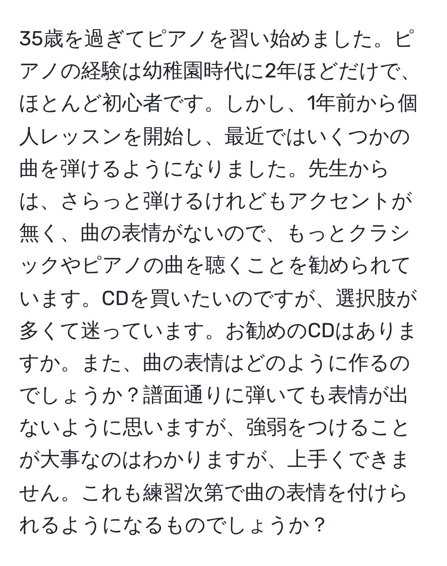 35歳を過ぎてピアノを習い始めました。ピアノの経験は幼稚園時代に2年ほどだけで、ほとんど初心者です。しかし、1年前から個人レッスンを開始し、最近ではいくつかの曲を弾けるようになりました。先生からは、さらっと弾けるけれどもアクセントが無く、曲の表情がないので、もっとクラシックやピアノの曲を聴くことを勧められています。CDを買いたいのですが、選択肢が多くて迷っています。お勧めのCDはありますか。また、曲の表情はどのように作るのでしょうか？譜面通りに弾いても表情が出ないように思いますが、強弱をつけることが大事なのはわかりますが、上手くできません。これも練習次第で曲の表情を付けられるようになるものでしょうか？