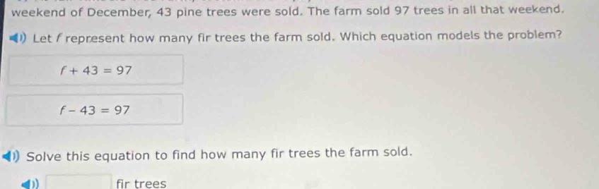 weekend of December, 43 pine trees were sold. The farm sold 97 trees in all that weekend. 
Let I represent how many fir trees the farm sold. Which equation models the problem?
f+43=97
f-43=97
1) Solve this equation to find how many fir trees the farm sold.
□ fir trees