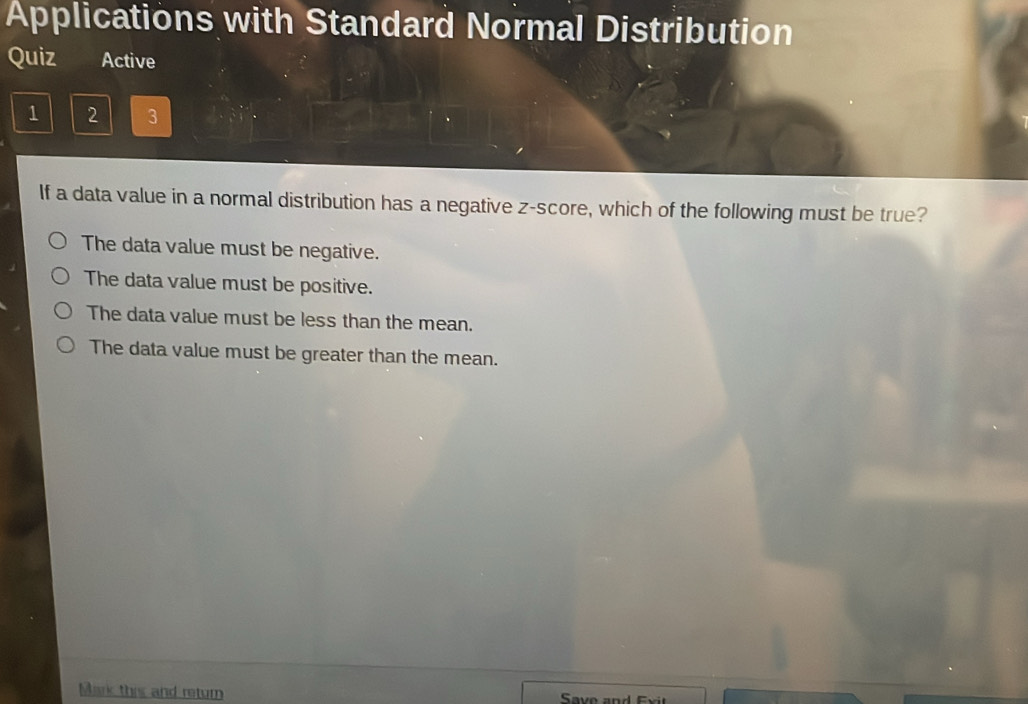 Applications with Standard Normal Distribution
Quiz Active
1 2 3
If a data value in a normal distribution has a negative z-score, which of the following must be true?
The data value must be negative.
The data value must be positive.
The data value must be less than the mean.
The data value must be greater than the mean.
Mark this and return Save and Exit