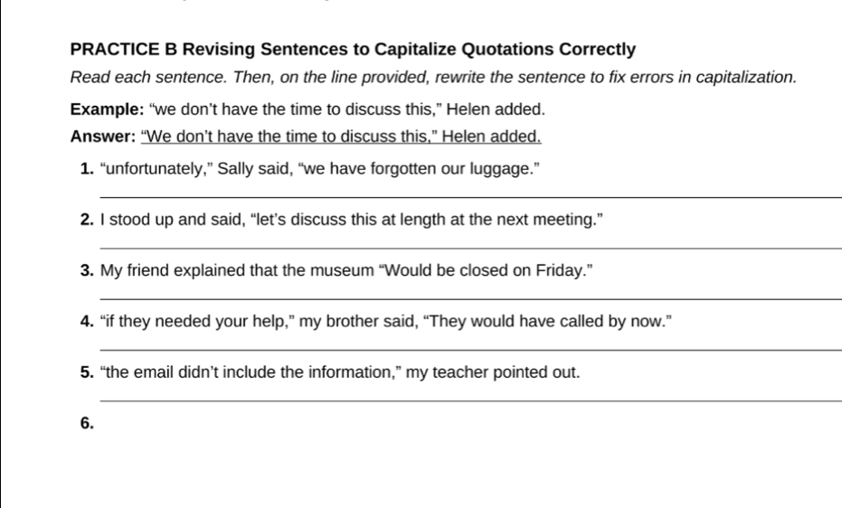 PRACTICE B Revising Sentences to Capitalize Quotations Correctly 
Read each sentence. Then, on the line provided, rewrite the sentence to fix errors in capitalization. 
Example: “we don’t have the time to discuss this,” Helen added. 
Answer: “We don’t have the time to discuss this,” Helen added. 
1. “unfortunately,” Sally said, “we have forgotten our luggage.” 
_ 
2. I stood up and said, “let’s discuss this at length at the next meeting.” 
_ 
3. My friend explained that the museum “Would be closed on Friday.” 
_ 
4. “if they needed your help,” my brother said, “They would have called by now.” 
_ 
5. “the email didn’t include the information,” my teacher pointed out. 
_ 
6.