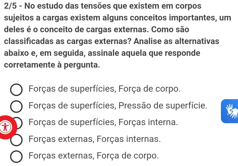 2/5 - No estudo das tensões que existem em corpos
sujeitos a cargas existem alguns conceitos importantes, um
deles é o conceito de cargas externas. Como são
classificadas as cargas externas? Analise as alternativas
abaixo e, em seguida, assinale aquela que responde
corretamente à pergunta.
Forças de superfícies, Força de corpo.
Forças de superfícies, Pressão de superfície.
i
Forças de superfícies, Forças interna.
Forças externas, Forças internas.
Forças externas, Força de corpo.