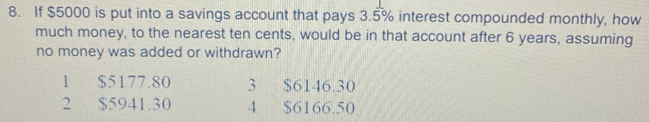 If $5000 is put into a savings account that pays 3.5% interest compounded monthly, how
much money, to the nearest ten cents, would be in that account after 6 years, assuming
no money was added or withdrawn?
1 $5177.80 3 $6146.30
2 $5941.30 4 $6166.50