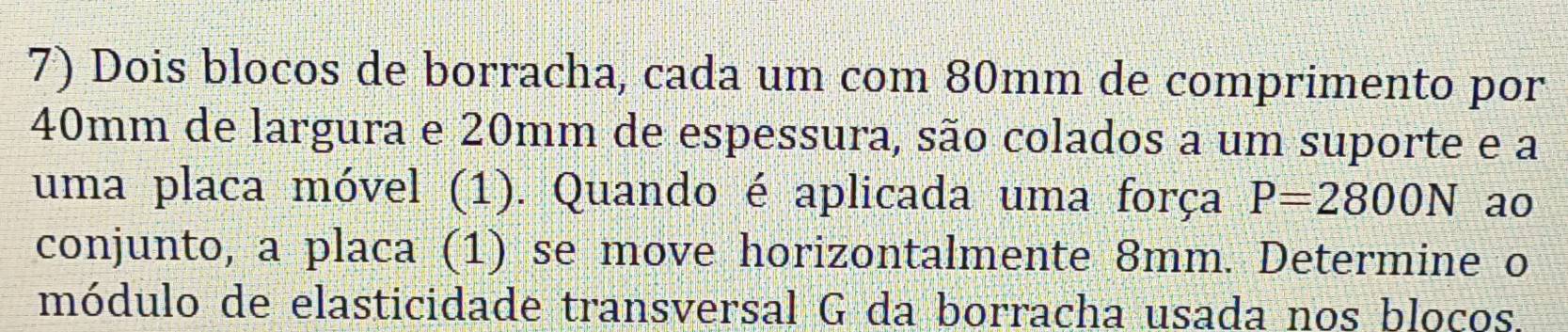 Dois blocos de borracha, cada um com 80mm de comprimento por
40mm de largura e 20mm de espessura, são colados a um suporte e a 
uma placa móvel (1). Quando é aplicada uma força P=2800N ao 
conjunto, a placa (1) se move horizontalmente 8mm. Determine o 
módulo de elasticidade transversal G da borracha usada nos bloços.