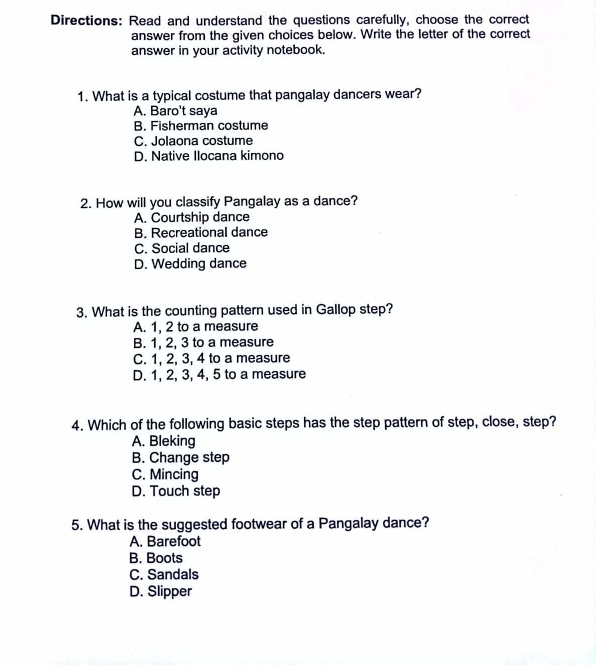 Directions: Read and understand the questions carefully, choose the correct
answer from the given choices below. Write the letter of the correct
answer in your activity notebook.
1. What is a typical costume that pangalay dancers wear?
A. Baro't saya
B. Fisherman costume
C. Jolaona costume
D. Native Ilocana kimono
2. How will you classify Pangalay as a dance?
A. Courtship dance
B. Recreational dance
C. Social dance
D. Wedding dance
3. What is the counting pattern used in Gallop step?
A. 1, 2 to a measure
B. 1, 2, 3 to a measure
C. 1, 2, 3, 4 to a measure
D. 1, 2, 3, 4, 5 to a measure
4. Which of the following basic steps has the step pattern of step, close, step?
A. Bleking
B. Change step
C. Mincing
D. Touch step
5. What is the suggested footwear of a Pangalay dance?
A. Barefoot
B. Boots
C. Sandals
D. Slipper