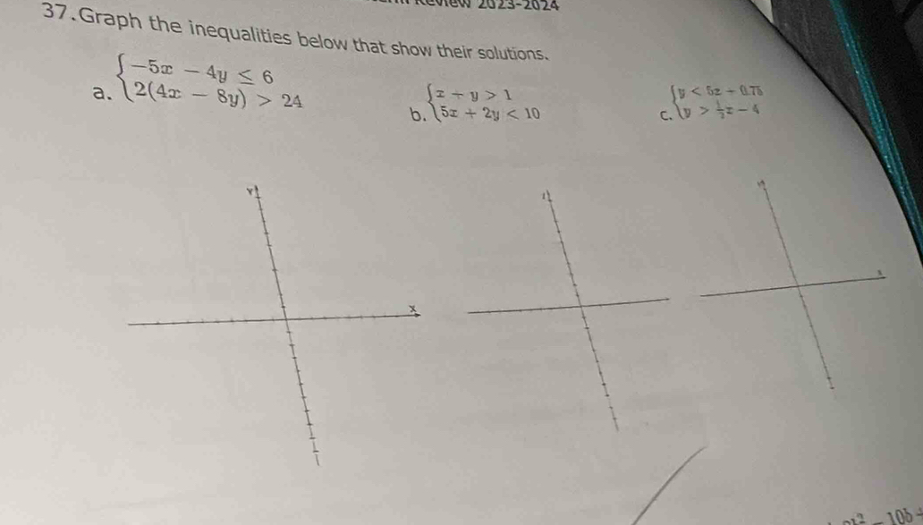 2023-2024 
37.Graph the inequalities below that show their solutions. 
a. beginarrayl -5x-4y≤ 6 2(4x-8y)>24endarray.
b beginarrayl x+y>1 5x+2y<10endarray.
C beginarrayl y<5z+0.75 y> 1/2 z-4endarray.
x
2a^2-10b^2