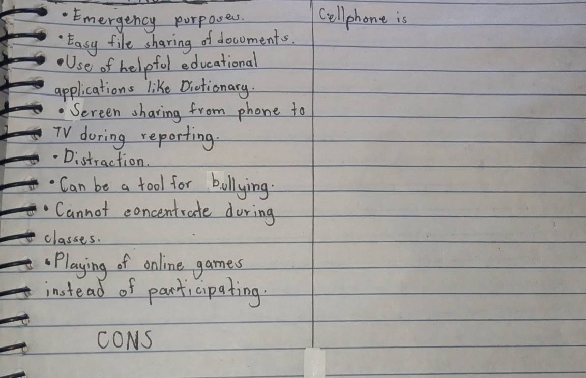 Emergency porposess. Cell phone is 
Easy file sharing of docoments. 
Use of helpfol educational 
applications like Dictionary. 
Sereen sharing from phone to 
TV doring reporting. 
Distraction. 
Can be a fool for bollying. 
Cannot concentrate during 
classes. 
Playing of online games 
instead of participating. 
CONS