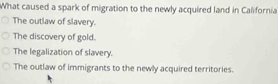 What caused a spark of migration to the newly acquired land in California
The outlaw of slavery.
The discovery of gold.
The legalization of slavery.
The outlaw of immigrants to the newly acquired territories.