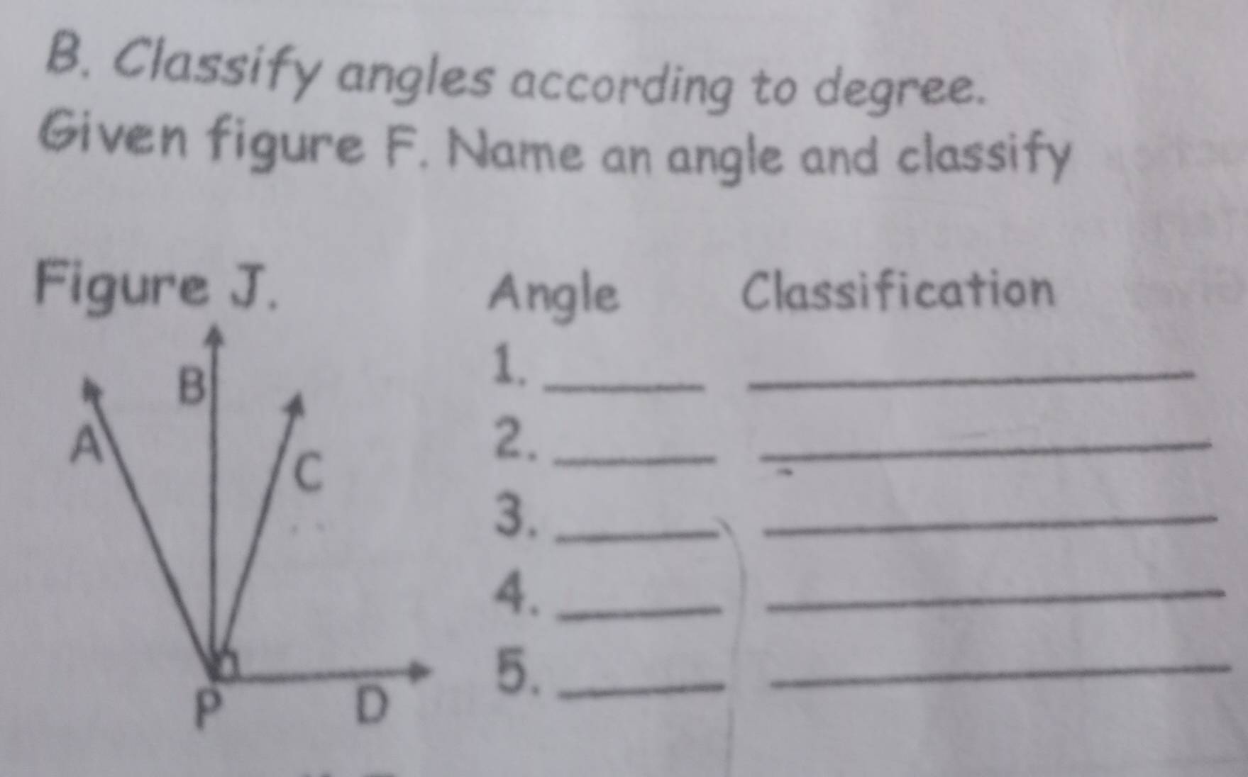 Classify angles according to degree. 
Given figure F. Name an angle and classify 
Figure J. Classification 
Angle 
1._ 
_ 
2._ 
_ 
_ 
3._ 
4._ 
_ 
5._ 
_