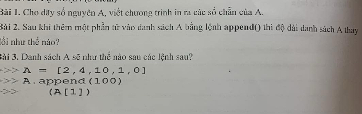 Cho dãy số nguyên A, viết chương trình in ra các số chẵn của A. 
Bài 2. Sau khi thêm một phần tử vào danh sách A bằng lệnh append() thì độ dài danh sách A thay 
lồi như thế nào? 
3ài 3. Danh sách A sẽ như thể nào sau các lệnh sau?
A=[2,4,10,1,0]
to A append (100)
2x
(A[1])