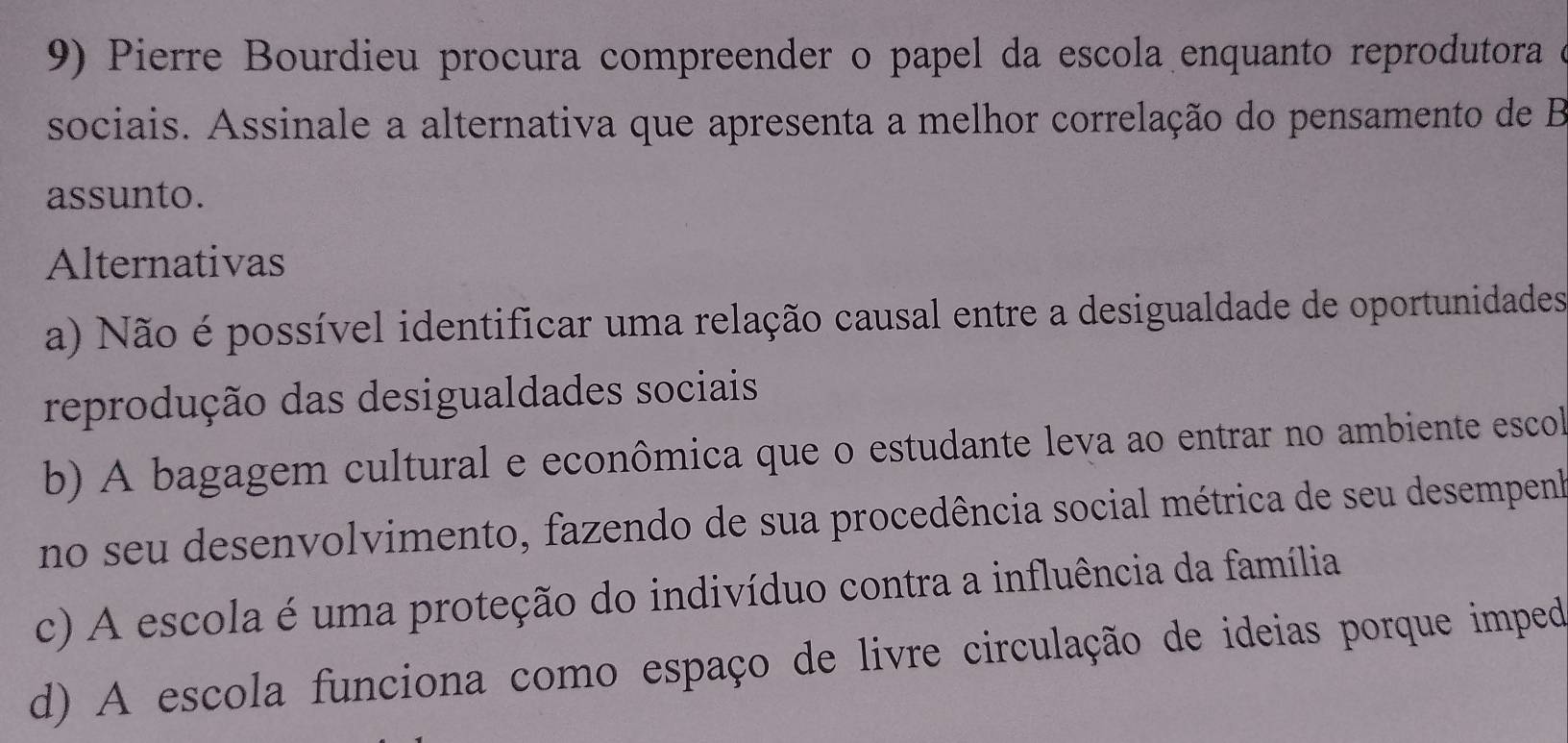 Pierre Bourdieu procura compreender o papel da escola enquanto reprodutora e
sociais. Assinale a alternativa que apresenta a melhor correlação do pensamento de B
assunto.
Alternativas
a) Não é possível identificar uma relação causal entre a desigualdade de oportunidades
reprodução das desigualdades sociais
b) A bagagem cultural e econômica que o estudante leva ao entrar no ambiente escol
no seu desenvolvimento, fazendo de sua procedência social métrica de seu desempenk
c) A escola é uma proteção do indivíduo contra a influência da família
d) A escola funciona como espaço de livre circulação de ideias porque imped