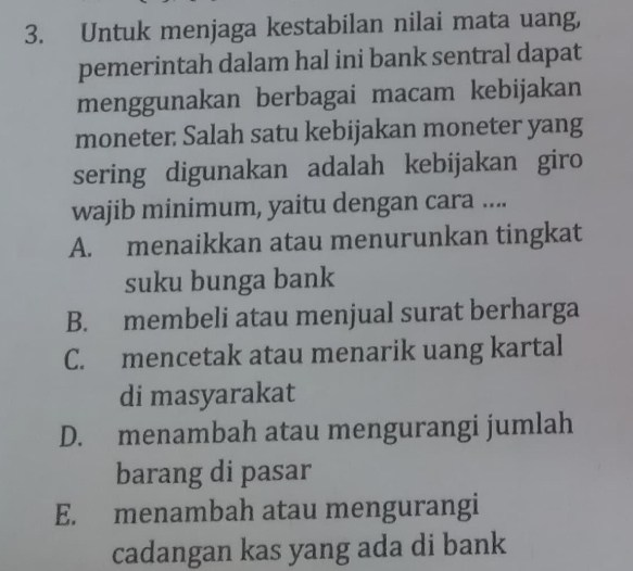 Untuk menjaga kestabilan nilai mata uang,
pemerintah dalam hal ini bank sentral dapat
menggunakan berbagai macam kebijakan
moneter: Salah satu kebijakan moneter yang
sering digunakan adalah kebijakan giro
wajib minimum, yaitu dengan cara ....
A. menaikkan atau menurunkan tingkat
suku bunga bank
B. membeli atau menjual surat berharga
C. mencetak atau menarik uang kartal
di masyarakat
D. menambah atau mengurangi jumlah
barang di pasar
E. menambah atau mengurangi
cadangan kas yang ada di bank