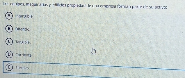 Los equipos, maquinarias y edificios propiedad de una empresa forman parte de su activo:
A intangible.
B Diferido.
C Tangible.
D Corriente.
E) Efectivo.