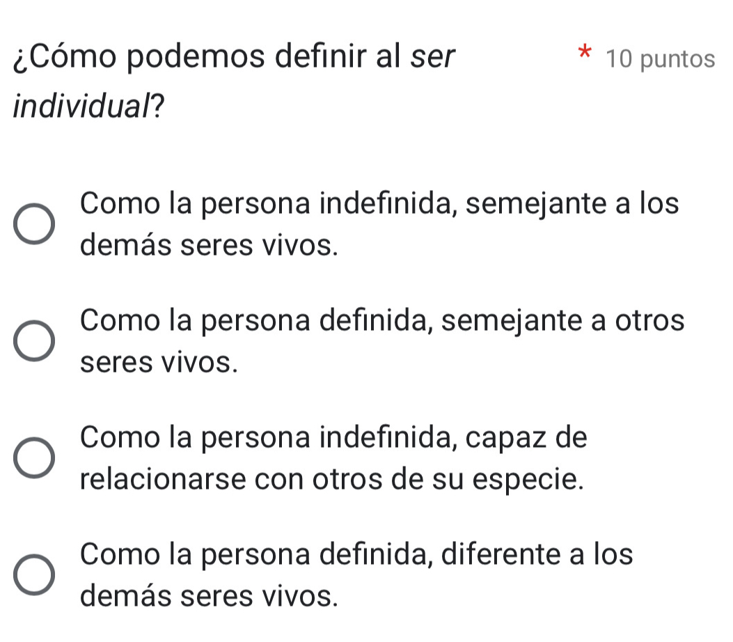 ¿Cómo podemos definir al ser 10 puntos
individual?
Como la persona indefinida, semejante a los
demás seres vivos.
Como la persona definida, semejante a otros
seres vivos.
Como la persona indefinida, capaz de
relacionarse con otros de su especie.
Como la persona definida, diferente a los
demás seres vivos.