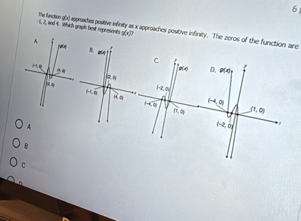 6
-1, 2, and 4. Which graph best represents g(x) 7
The function g(x) approaches positive infir s x approaches positive infinity. The zeros of the function are
A
B
C