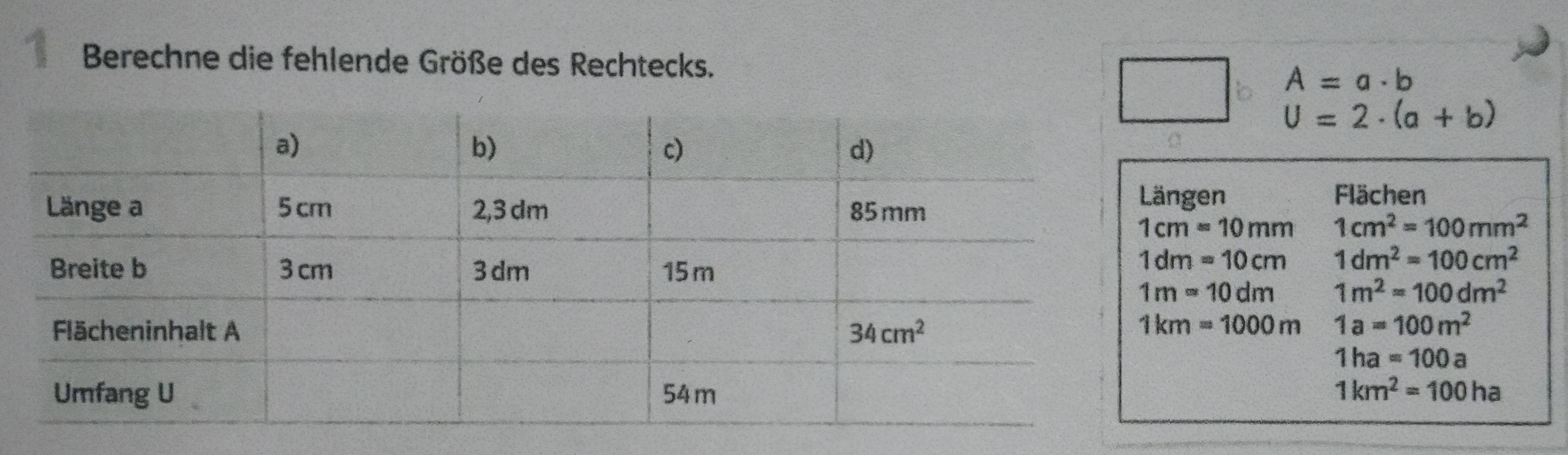 Berechne die fehlende Größe des Rechtecks.
A=a· b
U=2· (a+b)
gen
Flächen
1cm=10mm 1cm^2=100mm^2
1dm=10cm 1dm^2=100cm^2
1m=10dm 1m^2=100dm^2
1km=1000m
1a=100m^2
1ha=100a
1km^2=100ha