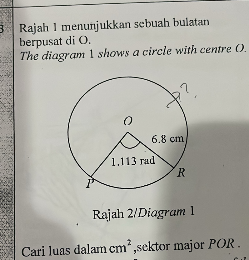 Rajah 1 menunjukkan sebuah bulatan 
berpusat di O. 
The diagram 1 shows a circle with centre O. 
Rajah 2/Diagram 1 
Cari luas dalam cm^2 ,sektor major POR.