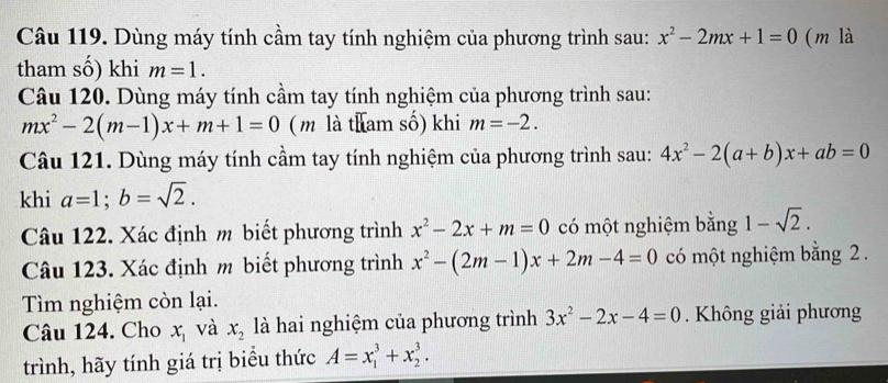 Dùng máy tính cầm tay tính nghiệm của phương trình sau: x^2-2mx+1=0 (m là 
tham số) khi m=1. 
Câu 120. Dùng máy tính cầm tay tính nghiệm của phương trình sau:
mx^2-2(m-1)x+m+1=0 (m là tham số) khi m=-2. 
Câu 121. Dùng máy tính cầm tay tính nghiệm của phương trình sau: 4x^2-2(a+b)x+ab=0
khi a=1; b=sqrt(2). 
Câu 122. Xác định m biết phương trình x^2-2x+m=0 có một nghiệm bằng 1-sqrt(2). 
Câu 123. Xác định m biết phương trình x^2-(2m-1)x+2m-4=0 có một nghiệm bằng 2. 
Tìm nghiệm còn lại. 
Câu 124. Cho x_1 và x_2 là hai nghiệm của phương trình 3x^2-2x-4=0. Không giải phương 
trình, hãy tính giá trị biểu thức A=x_1^3+x_2^3.