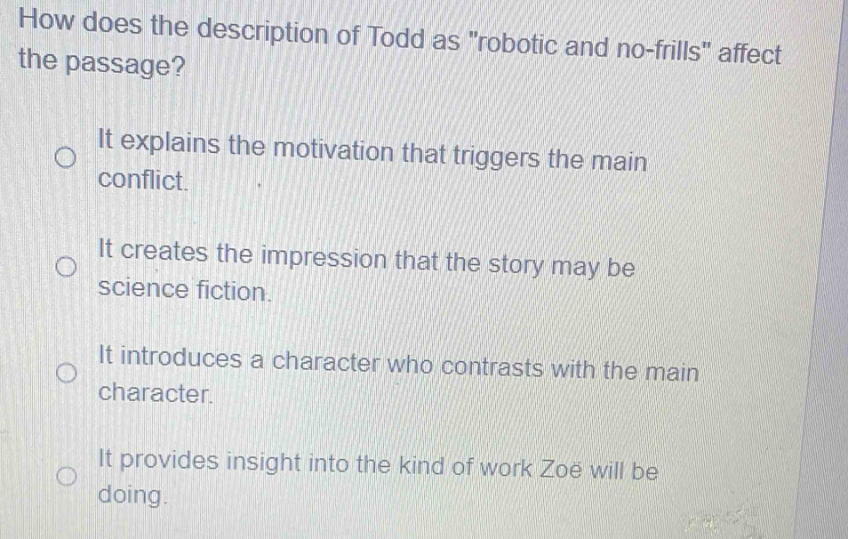 How does the description of Todd as "robotic and no-frills" affect
the passage?
It explains the motivation that triggers the main
conflict.
It creates the impression that the story may be
science fiction.
It introduces a character who contrasts with the main
character.
It provides insight into the kind of work Zoë will be
doing.