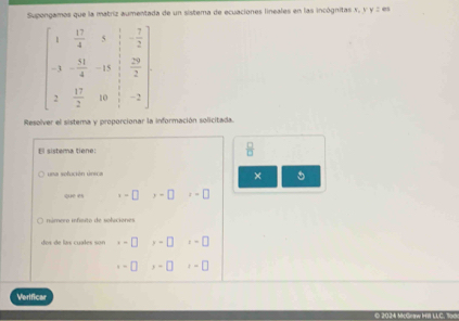 Supongamos que la matriz aumentada de un sistema de ecuaciones lineales en las incógnitas x, y y z es
Resolver el sistema y proporcionar la información solicitada.
El sistema tiene:  □ /□  
a  sefución  sreca
× 5
que es x=□° y-□ t=□
o s e las cuales s u ,-□ >-□ z=□
-□ ,-□ x=□
Verificar
© 2024 McGow Hill LLC. 1o