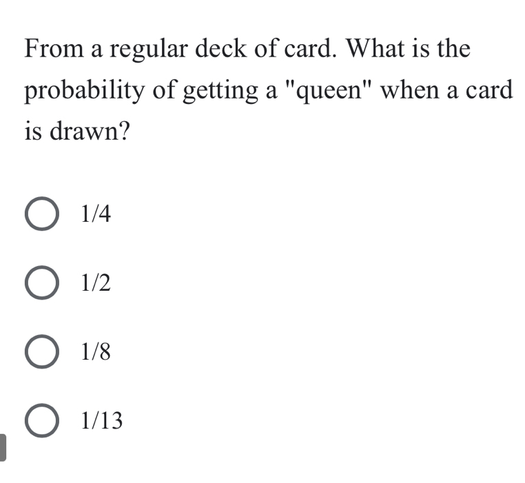 From a regular deck of card. What is the
probability of getting a "queen" when a card
is drawn?
1/4
1/2
1/8
1/13