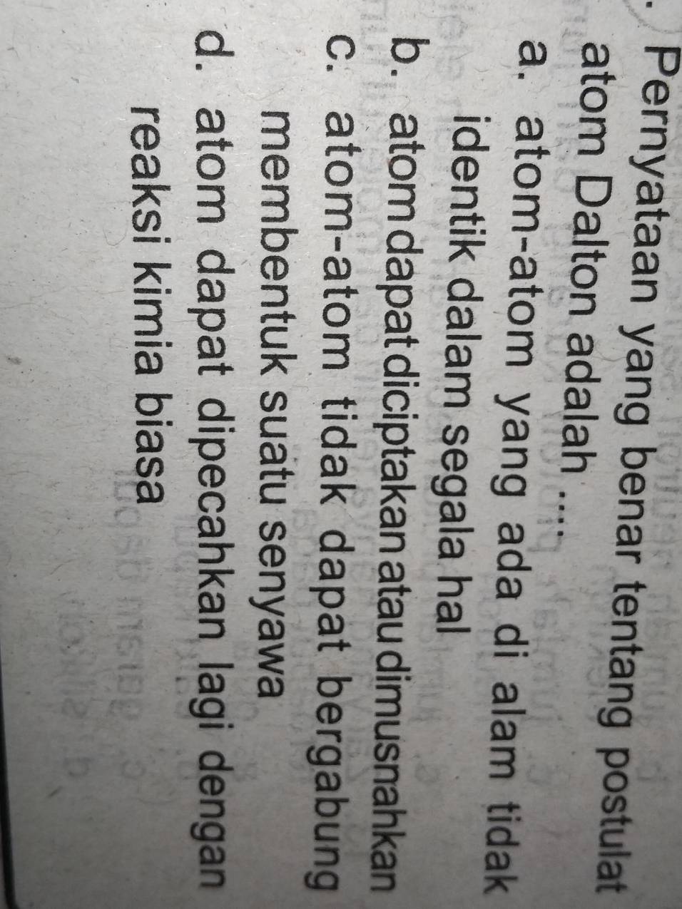 Pernyataan yang benar tentang postulat
atom Dalton adalah ....
a. atom-atom yang ada di alam tidak
identik dalam segala hal
b. atom dapat diciptakan atau dimusnahkan
c. atom-atom tidak dapat bergabung
membentuk suatu senyawa
d. atom dapat dipecahkan lagi dengan
reaksi kimia biasa