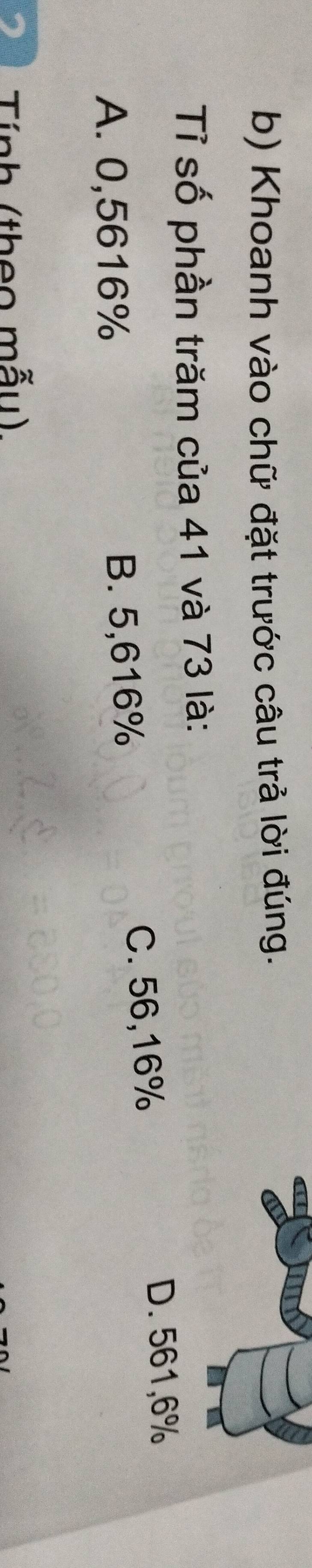 Khoanh vào chữ đặt trước câu trả lời đúng.
Tỉ số phần trăm của 41 và 73 là:
A. 0,5616% B. 5,616% C. 56,16%
D. 561, 6%
Tính (theo mẫu),